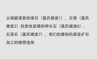 從細(xì)膩柔軟的滑石（莫氏硬度1）、石膏（莫氏硬度2）到質(zhì)地堅(jiān)硬的鉀長(zhǎng)石（莫氏硬度6）、石英石（莫氏硬度7），我們的磨粉機(jī)都是礦石加工的理想選擇。